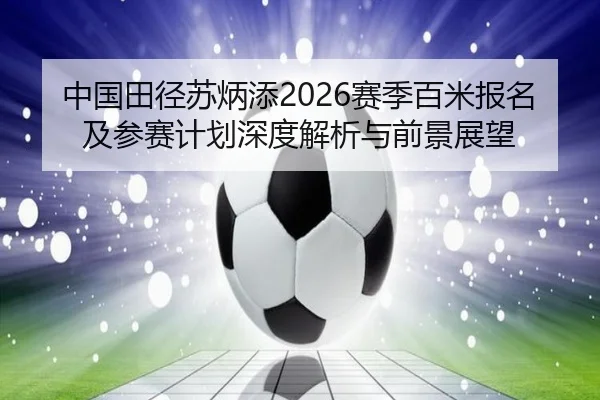 中国田径苏炳添2026赛季百米报名及参赛计划深度解析与前景展望
