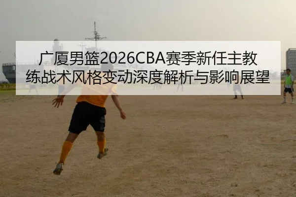 广厦男篮2026CBA赛季新任主教练战术风格变动深度解析与影响展望