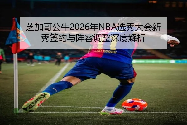 芝加哥公牛2026年NBA选秀大会新秀签约与阵容调整深度解析
